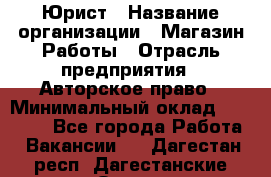 Юрист › Название организации ­ Магазин Работы › Отрасль предприятия ­ Авторское право › Минимальный оклад ­ 30 000 - Все города Работа » Вакансии   . Дагестан респ.,Дагестанские Огни г.